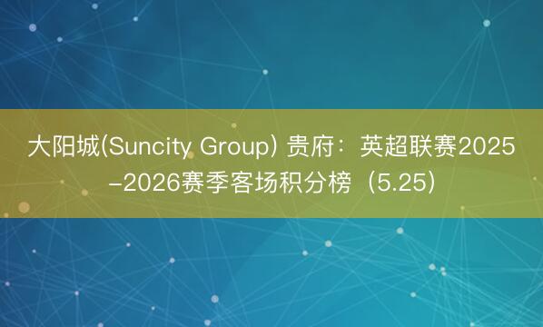 大阳城(Suncity Group) 贵府：英超联赛2025-2026赛季客场积分榜（5.25）