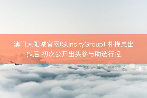 澳门大阳城官网(SuncityGroup) 朴槿惠出狱后 初次公开出头参与助选行径