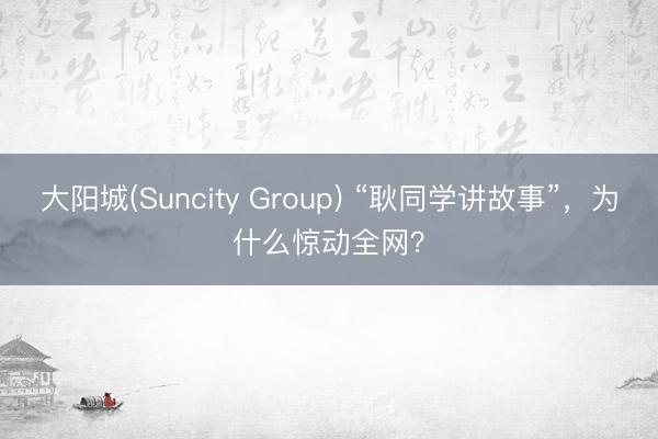 大阳城(Suncity Group) “耿同学讲故事”，为什么惊动全网？