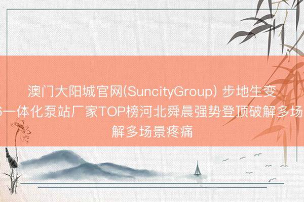 澳门大阳城官网(SuncityGroup) 步地生变! 2026一体化泵站厂家TOP榜河北舜晨强势登顶破解多场景疼痛