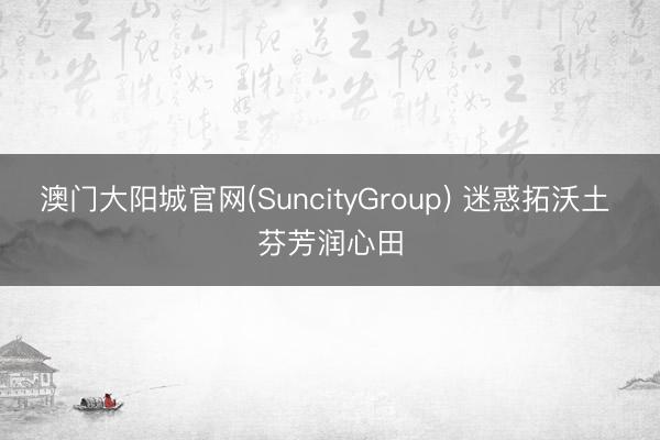 澳门大阳城官网(SuncityGroup) 迷惑拓沃土 芬芳润心田