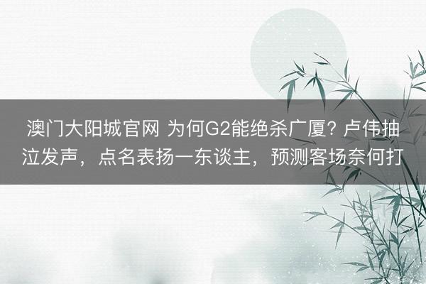 澳门大阳城官网 为何G2能绝杀广厦? 卢伟抽泣发声，点名表扬一东谈主，预测客场奈何打