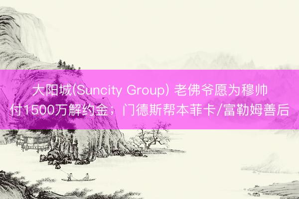 大阳城(Suncity Group) 老佛爷愿为穆帅付1500万解约金；门德斯帮本菲卡/富勒姆善后