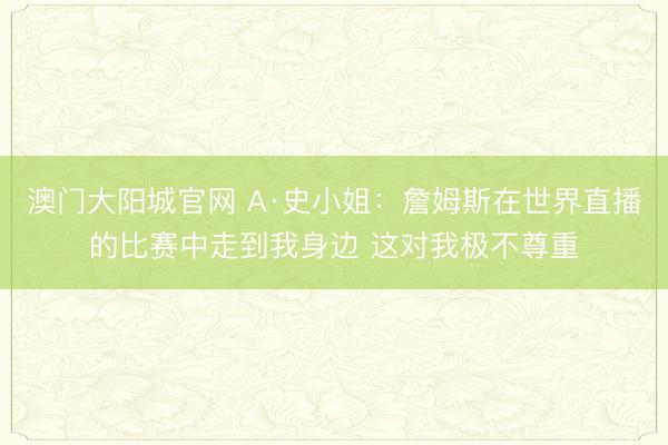 澳门大阳城官网 A·史小姐：詹姆斯在世界直播的比赛中走到我身边 这对我极不尊重