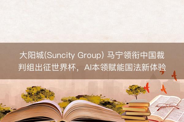 大阳城(Suncity Group) 马宁领衔中国裁判组出征世界杯，AI本领赋能国法新体验