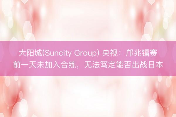 大阳城(Suncity Group) 央视：邝兆镭赛前一天未加入合练，无法笃定能否出战日本