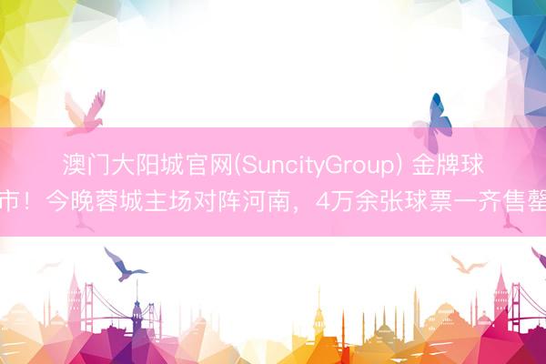 澳门大阳城官网(SuncityGroup) 金牌球市！今晚蓉城主场对阵河南，4万余张球票一齐售罄