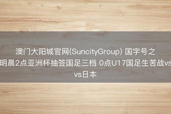 澳门大阳城官网(SuncityGroup) 国字号之夜！明晨2点亚洲杯抽签国足三档 0点U17国足生苦战vs日本