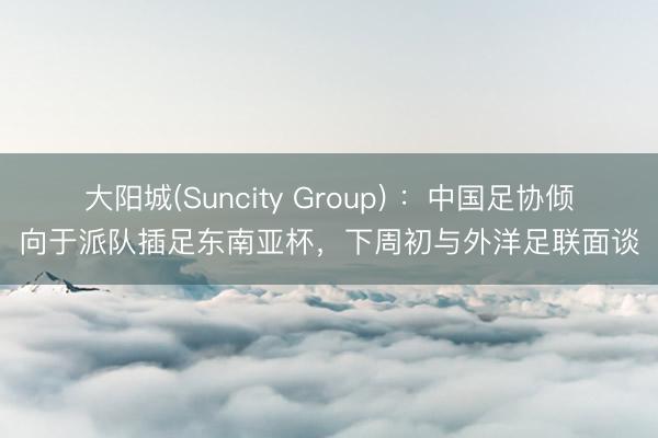 大阳城(Suncity Group) ：中国足协倾向于派队插足东南亚杯，下周初与外洋足联面谈