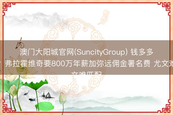 澳门大阳城官网(SuncityGroup) 钱多多本尊？弗拉霍维奇要800万年薪加弥远佣金署名费 尤文难匹配