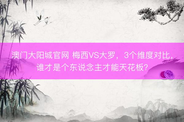澳门大阳城官网 梅西VS大罗，3个维度对比，谁才是个东说念主才能天花板？
