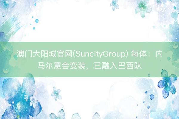 澳门大阳城官网(SuncityGroup) 每体：内马尔意会变装，已融入巴西队