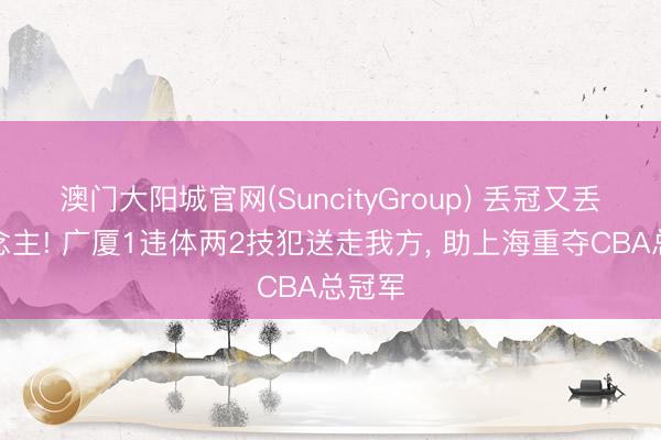 澳门大阳城官网(SuncityGroup) 丢冠又丢东说念主! 广厦1违体两2技犯送走我方， 助上海重夺CBA总冠军