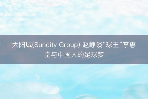 大阳城(Suncity Group) 赵峥谈“球王”李惠堂与中国人的足球梦