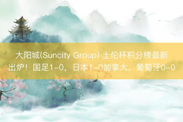 大阳城(Suncity Group) 土伦杯积分榜最新出炉！国足1-0，日本1-0加拿大，葡萄牙0-0