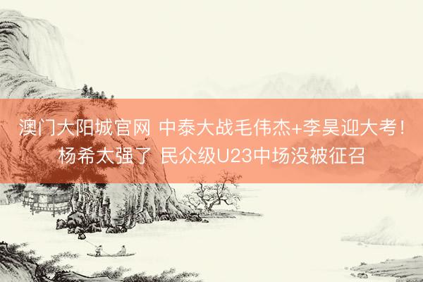 澳门大阳城官网 中泰大战毛伟杰+李昊迎大考！杨希太强了 民众级U23中场没被征召