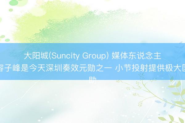 大阳城(Suncity Group) 媒体东说念主：容子峰是今天深圳奏效元勋之一 小节投射提供极大匡助