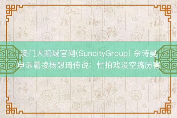 澳门大阳城官网(SuncityGroup) 佘诗曼申诉霸凌杨想琦传说：忙拍戏没空搞历害