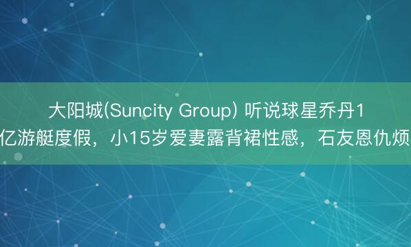 大阳城(Suncity Group) 听说球星乔丹1.5亿游艇度假，小15岁爱妻露背裙性感，石友恩仇烦心