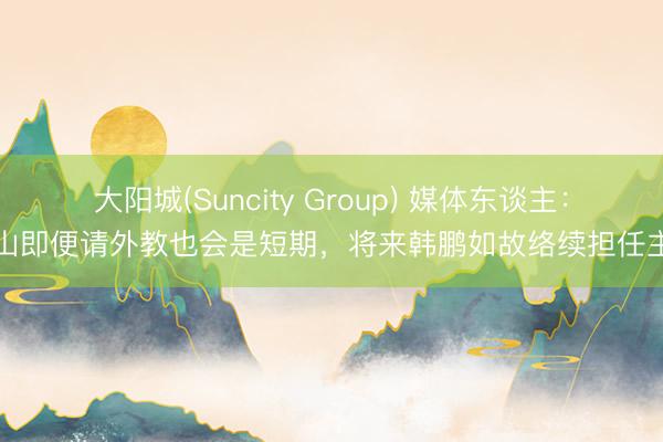 大阳城(Suncity Group) 媒体东谈主：泰山即便请外教也会是短期，将来韩鹏如故络续担任主帅