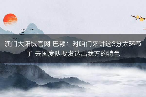 澳门大阳城官网 巴顿：对咱们来讲这3分太环节了 去国度队要发达出我方的特色