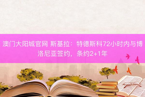 澳门大阳城官网 斯基拉:特德斯科72小时内与博洛尼亚签约,条约2+1年