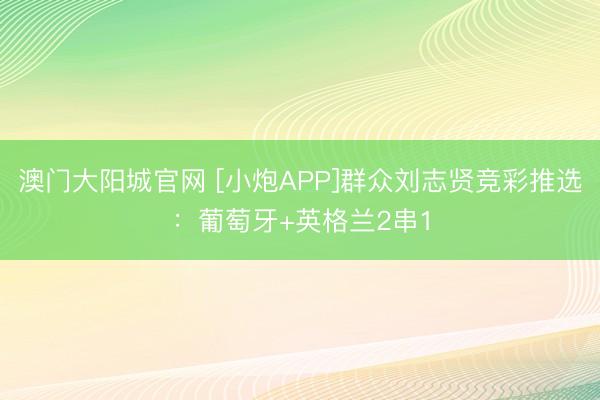 澳门大阳城官网 [小炮APP]群众刘志贤竞彩推选：葡萄牙+英格兰2串1