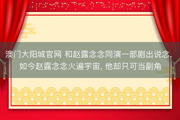 澳门大阳城官网 和赵露念念同演一部剧出说念， 如今赵露念念火遍宇宙， 他却只可当副角
