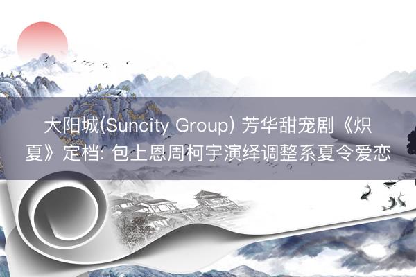大阳城(Suncity Group) 芳华甜宠剧《炽夏》定档: 包上恩周柯宇演绎调整系夏令爱恋