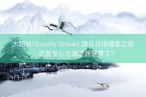 大阳城(Suncity Group) 国足百场缅思之后，武磊专心为海港踢联赛了？