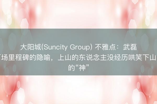 大阳城(Suncity Group) 不雅点：武磊国足百场里程碑的隐喻，上山的东说念主没经历哄笑下山的“神”
