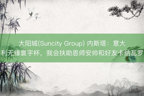 大阳城(Suncity Group) 内斯塔：意大利无缘寰宇杯，我会扶助恩师安帅和好友卡纳瓦罗