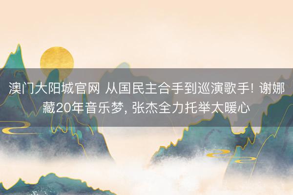 澳门大阳城官网 从国民主合手到巡演歌手! 谢娜藏20年音乐梦， 张杰全力托举太暖心