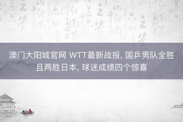 澳门大阳城官网 WTT最新战报， 国乒男队全胜且两胜日本， 球迷成绩四个惊喜
