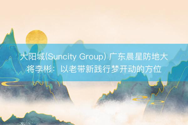 大阳城(Suncity Group) 广东晨星防地大将李彬:以老带新践行梦开动的方位