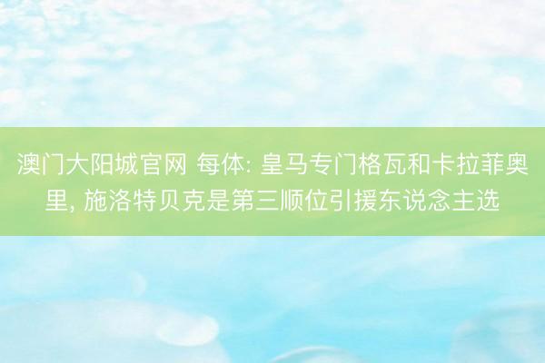 澳门大阳城官网 每体: 皇马专门格瓦和卡拉菲奥里， 施洛特贝克是第三顺位引援东说念主选
