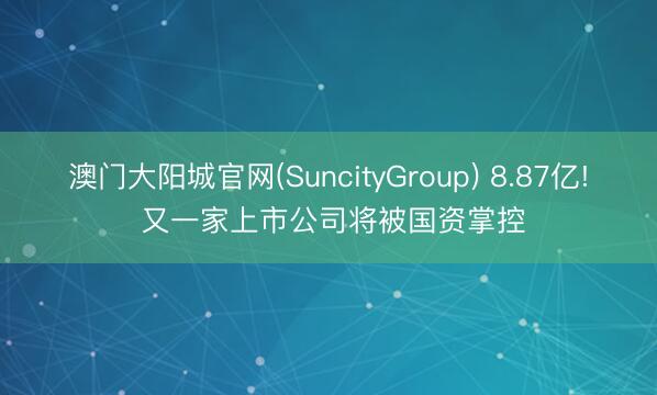 澳门大阳城官网(SuncityGroup) 8.87亿! 又一家上市公司将被国资掌控