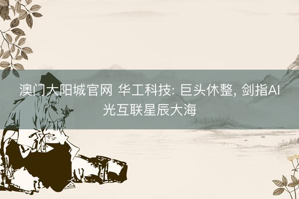 澳门大阳城官网 华工科技: 巨头休整， 剑指AI光互联星辰大海