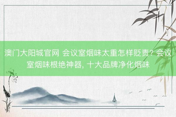 澳门大阳城官网 会议室烟味太重怎样贬责? 会议室烟味根绝神器， 十大品牌净化烟味