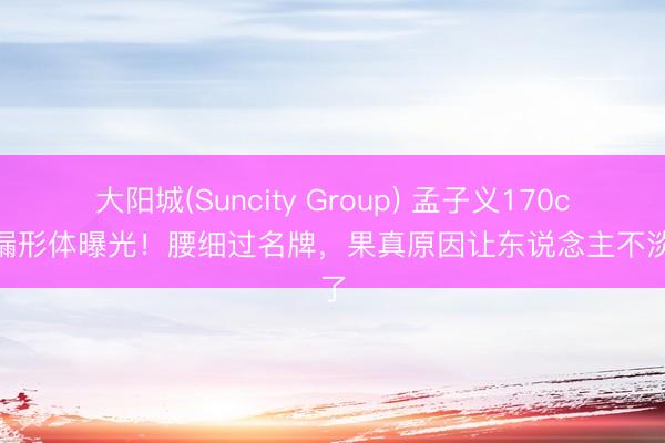 大阳城(Suncity Group) 孟子义170cm沙漏形体曝光！腰细过名牌，果真原因让东说念主不淡定了