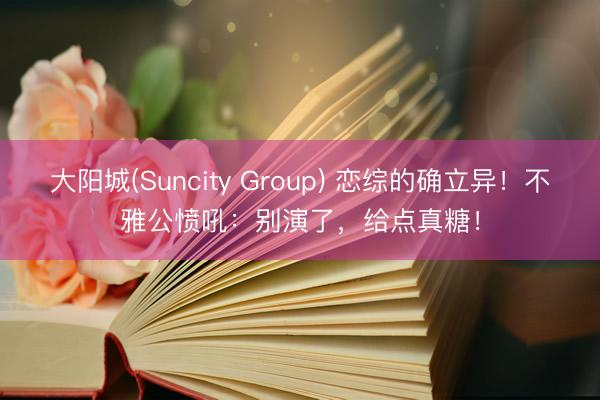 大阳城(Suncity Group) 恋综的确立异！不雅公愤吼：别演了，给点真糖！