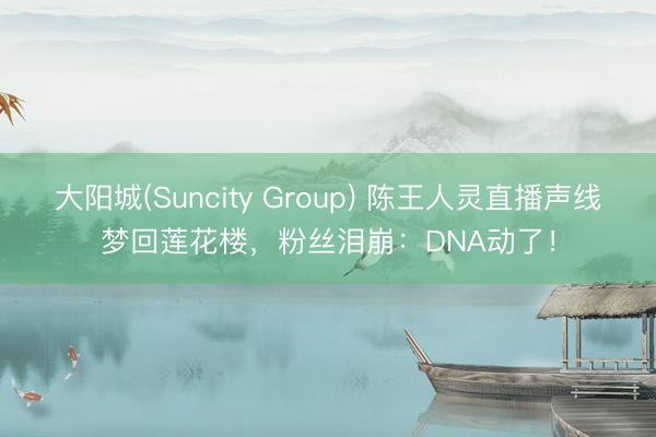 大阳城(Suncity Group) 陈王人灵直播声线梦回莲花楼，粉丝泪崩：DNA动了！