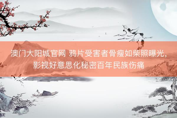 澳门大阳城官网 鸦片受害者骨瘦如柴照曝光，影视好意思化秘密百年民族伤痛