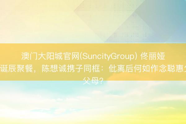 澳门大阳城官网(SuncityGroup) 佟丽娅42岁诞辰聚餐，陈想诚携子同框：仳离后何如作念聪惠父母？