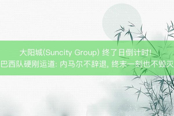 大阳城(Suncity Group) 终了日倒计时! 巴西队硬刚运道: 内马尔不辞退， 终末一刻也不毁灭