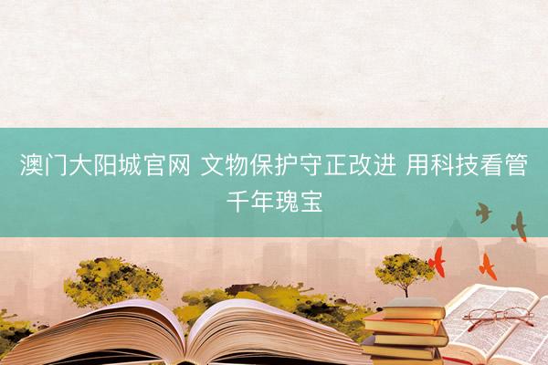 澳门大阳城官网 文物保护守正改进 用科技看管千年瑰宝