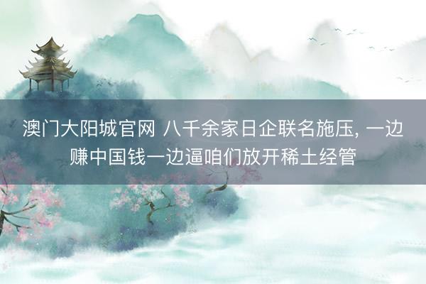 澳门大阳城官网 八千余家日企联名施压， 一边赚中国钱一边逼咱们放开稀土经管