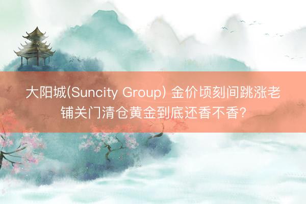 大阳城(Suncity Group) 金价顷刻间跳涨老铺关门清仓黄金到底还香不香?