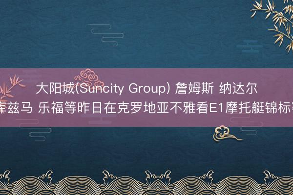 大阳城(Suncity Group) 詹姆斯 纳达尔 库兹马 乐福等昨日在克罗地亚不雅看E1摩托艇锦标赛