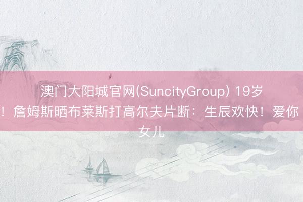 澳门大阳城官网(SuncityGroup) 19岁小伙！詹姆斯晒布莱斯打高尔夫片断：生辰欢快！爱你 女儿